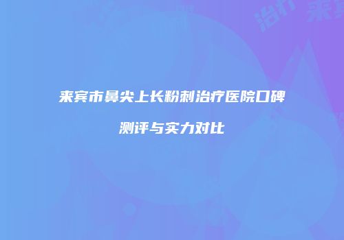 来宾市鼻尖上长粉刺治疗医院口碑测评与实力对比