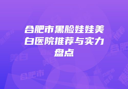 合肥市黑脸娃娃美白医院推荐与实力盘点