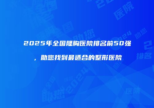2025年全国隆胸医院排名前50强，助您找到最适合的整形医院