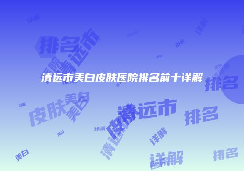 清远市美白皮肤医院排名前十详解