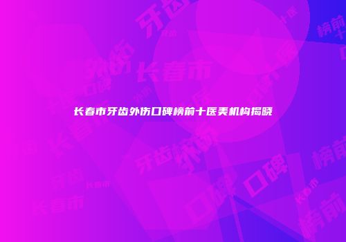 长春市牙齿外伤口碑榜前十医美机构揭晓