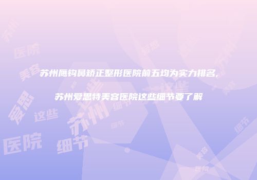 苏州鹰钩鼻矫正整形医院前五均为实力排名,苏州爱思特美容医院这些细节要了解