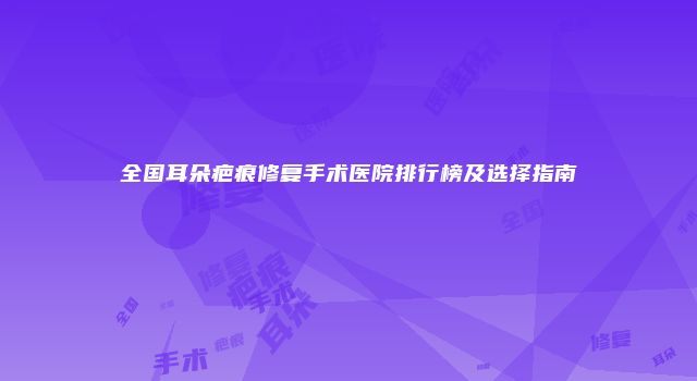 全国耳朵疤痕修复手术医院排行榜及选择指南