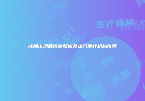 成都市漂眉价格解析及热门医疗机构推荐