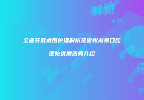 全瓷牙冠术后护理解析及常州瀚景口腔医院优质服务介绍