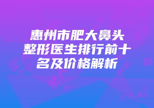 惠州市肥大鼻头整形医生排行前十名及价格解析