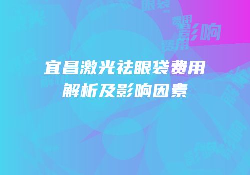 宜昌激光祛眼袋费用解析及影响因素