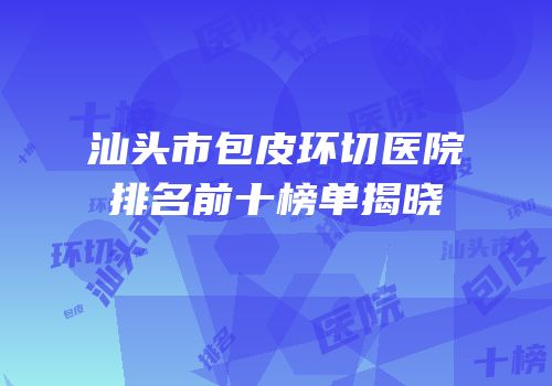 汕头市包皮环切医院排名前十榜单揭晓
