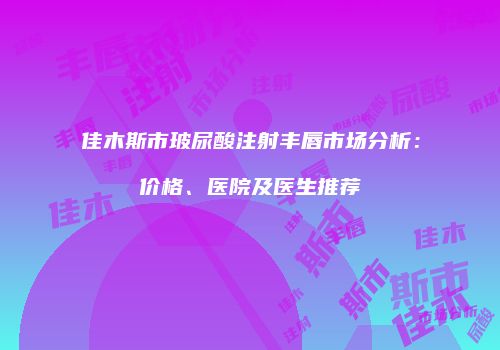 佳木斯市玻尿酸注射丰唇市场分析：价格、医院及医生推荐