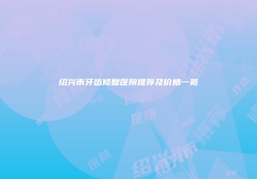 绍兴市牙齿修复医院推荐及价格一览