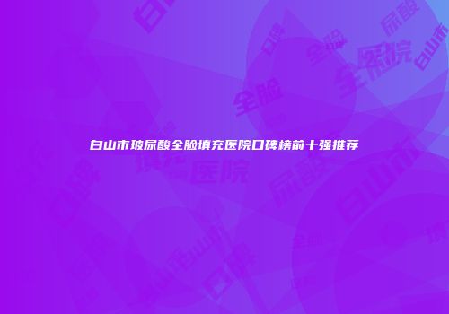 白山市玻尿酸全脸填充医院口碑榜前十强推荐