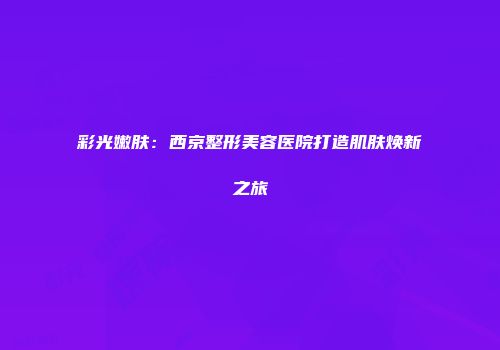 彩光嫩肤：西京整形美容医院打造肌肤焕新之旅