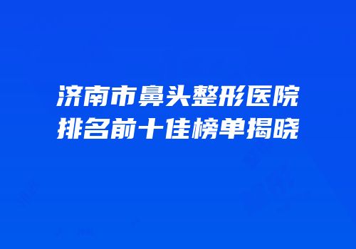 济南市鼻头整形医院排名前十佳榜单揭晓