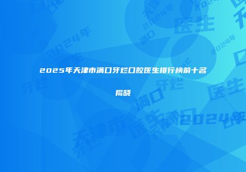 2025年天津市满口牙烂口腔医生排行榜前十名揭晓