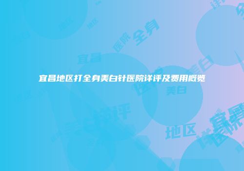 宜昌地区打全身美白针医院详评及费用概览
