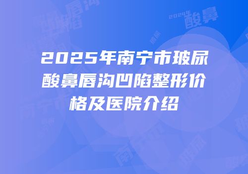 2025年南宁市玻尿酸鼻唇沟凹陷整形价格及医院介绍