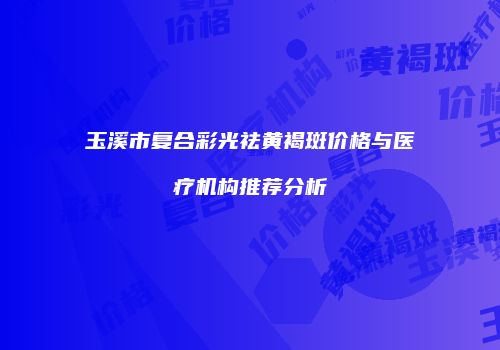 玉溪市复合彩光祛黄褐斑价格与医疗机构推荐分析