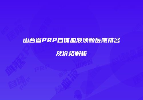 山西省PRP自体血液焕颜医院排名及价格解析