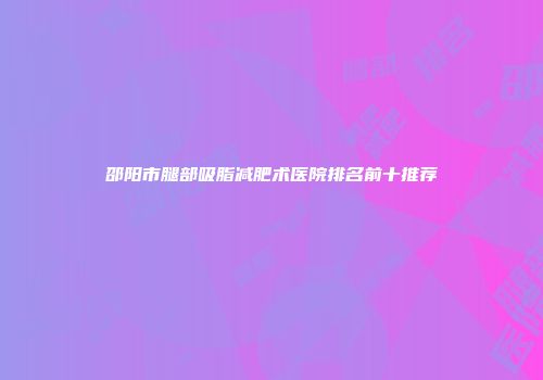 邵阳市腿部吸脂减肥术医院排名前十推荐