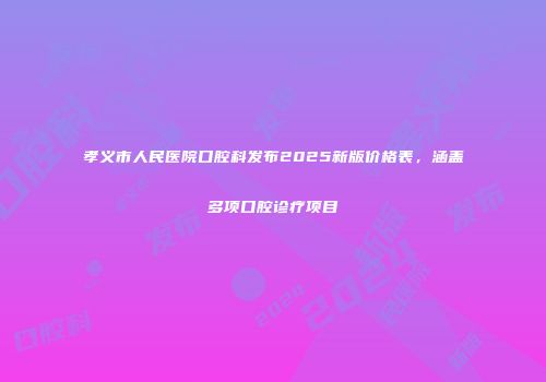 孝义市人民医院口腔科发布2025新版价格表，涵盖多项口腔诊疗项目