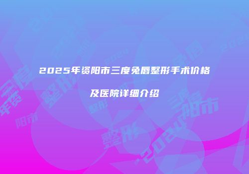 2025年资阳市三度兔唇整形手术价格及医院详细介绍
