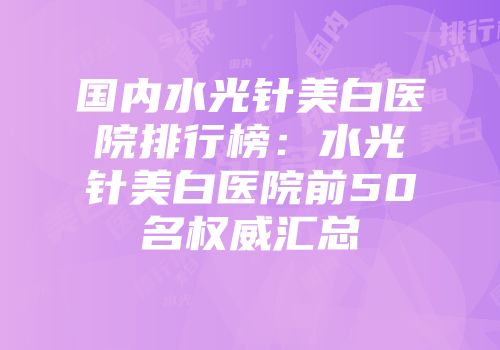 国内水光针美白医院排行榜：水光针美白医院前50名权威汇总