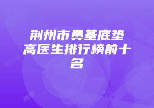 荆州市鼻基底垫高医生排行榜前十名