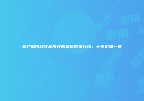 葫芦岛市韩式隐形开眼角医院排行榜：十强机构一览