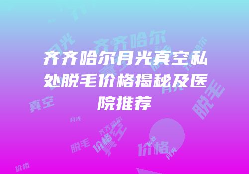 齐齐哈尔月光真空私处脱毛价格揭秘及医院推荐