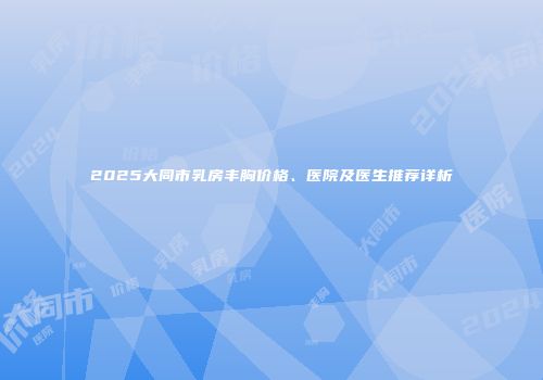 2025大同市乳房丰胸价格、医院及医生推荐详析