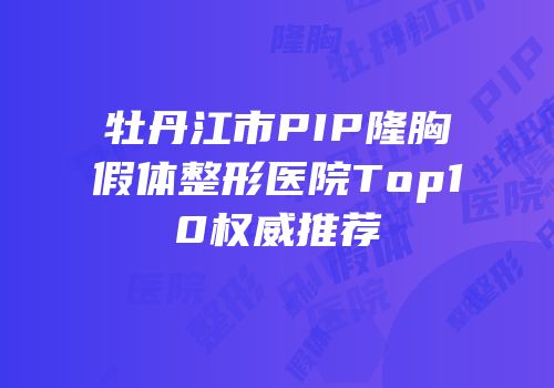 牡丹江市PIP隆胸假体整形医院Top10权威推荐
