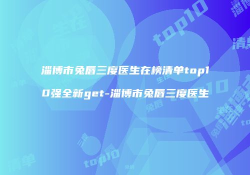 淄博市兔唇三度医生在榜清单top10强全新get-淄博市兔唇三度医生