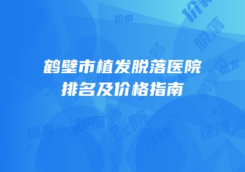 鹤壁市植发脱落医院排名及价格指南