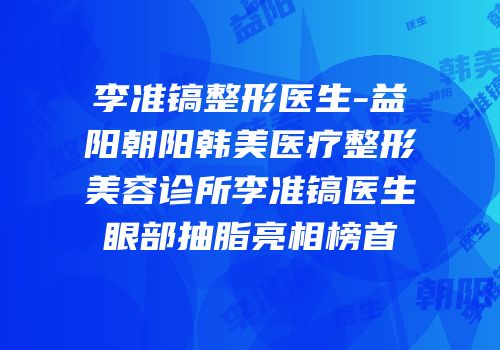李准镐整形医生-益阳朝阳韩美医疗整形美容诊所李准镐医生眼部抽脂亮相榜首