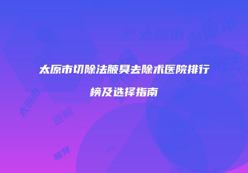 太原市切除法腋臭去除术医院排行榜及选择指南
