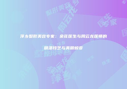 萍乡整形美容专家：余花医生与周云龙医师的精湛技艺与美丽蜕变