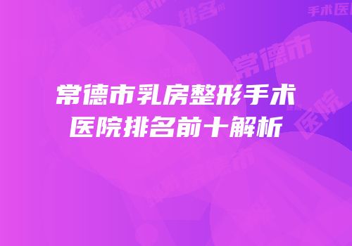 常德市乳房整形手术医院排名前十解析