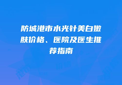 防城港市水光针美白嫩肤价格、医院及医生推荐指南