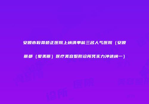 安顺市鞍鼻矫正医院上榜清单前三名人气医院（安顺丽都（爱美丽）医疗美容整形诊所凭实力冲进榜一）