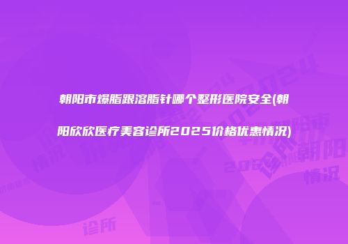 朝阳市爆脂跟溶脂针哪个整形医院安全(朝阳欣欣医疗美容诊所2025价格优惠情况)