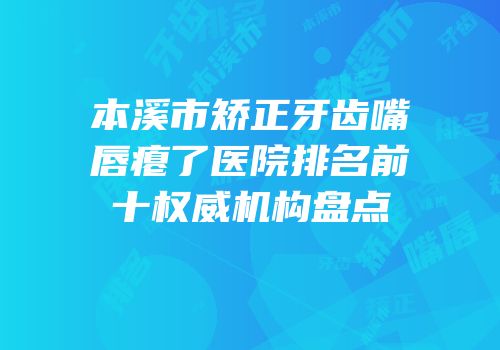 本溪市矫正牙齿嘴唇瘪了医院排名前十权威机构盘点