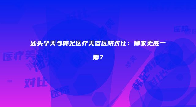 汕头华美与韩妃医疗美容医院对比：哪家更胜一筹？