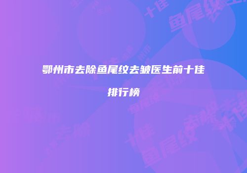 鄂州市去除鱼尾纹去皱医生前十佳排行榜