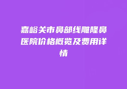 嘉峪关市鼻部线雕隆鼻医院价格概览及费用详情
