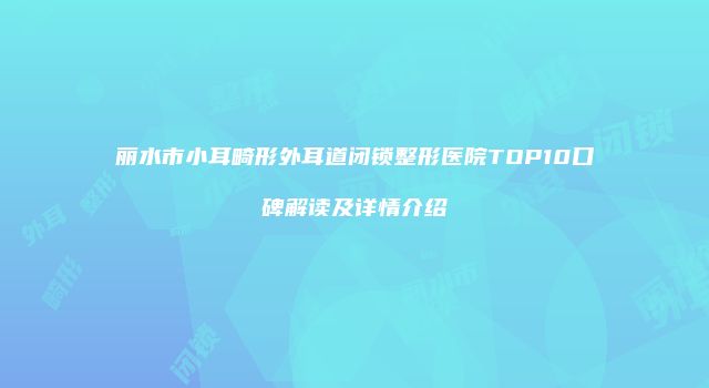 丽水市小耳畸形外耳道闭锁整形医院TOP10口碑解读及详情介绍