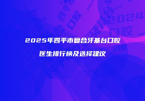 2025年四平市复合牙基台口腔医生排行榜及选择建议