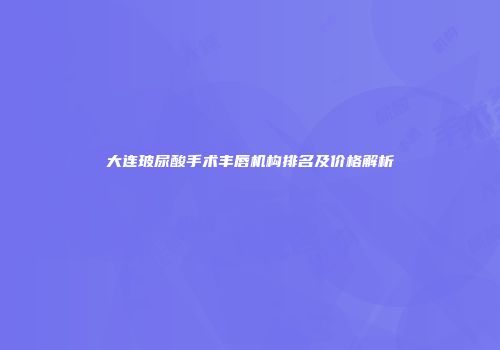 大连玻尿酸手术丰唇机构排名及价格解析