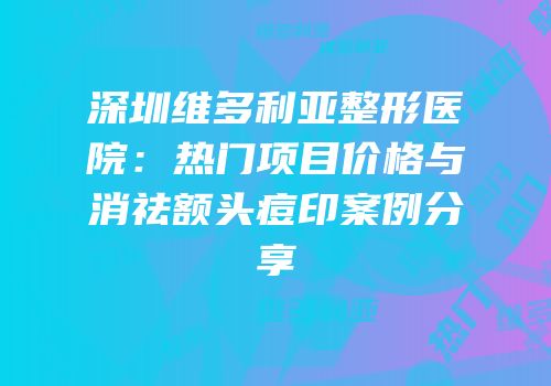深圳维多利亚整形医院：热门项目价格与消祛额头痘印案例分享