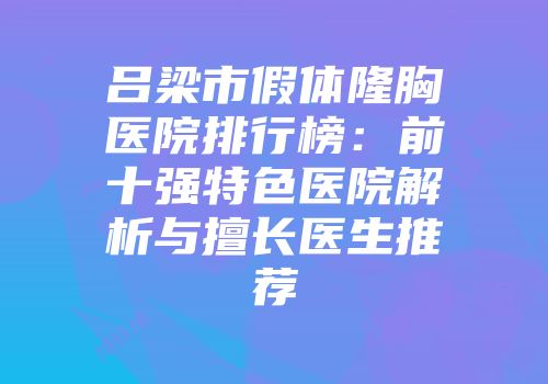 吕梁市假体隆胸医院排行榜：前十强特色医院解析与擅长医生推荐