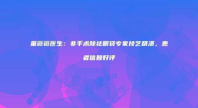 董薇薇医生：非手术除祛眼袋专家技艺精湛，患者信赖好评